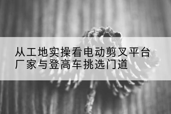 惠来电动剪叉升降平台厂家-从工地实操看电动剪叉平台厂家与登高车挑选门道