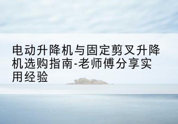 惠来电动升降机怎么选-电动升降机与固定剪叉升降机选购指南-老师傅分享实用经验